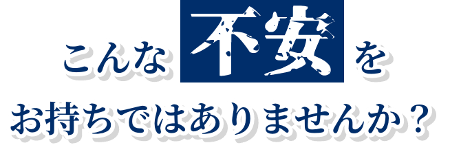 こんな不安をお持ちではありませんか？